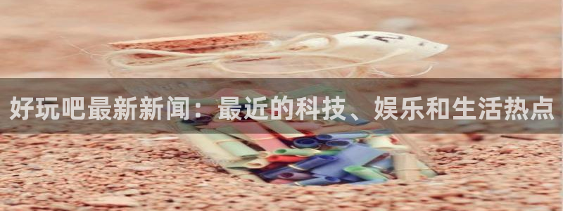 好玩吧最新新闻：最近的科技、娱乐和生活热点